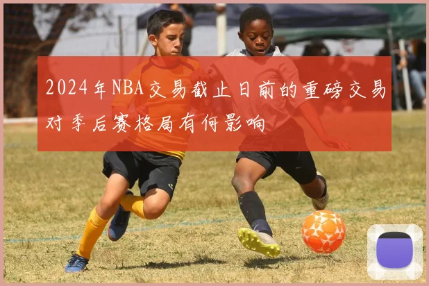 2024年NBA交易截止日前的重磅交易对季后赛格局有何影响