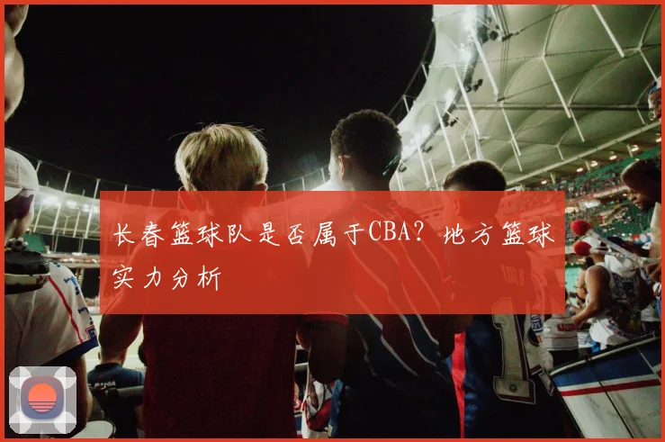 长春篮球队是否属于CBA？地方篮球实力分析