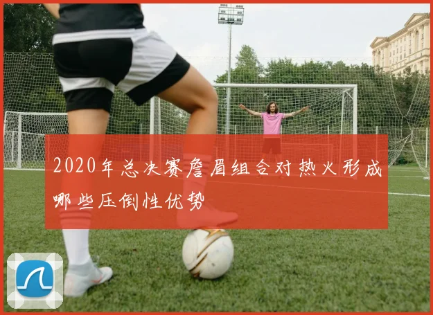 2020年总决赛詹眉组合对热火形成哪些压倒性优势